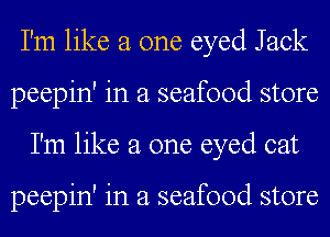 I'm like a one eyed Jack
peepin' in a seafood store
I'm like a one eyed cat

peepin' in a seafood store