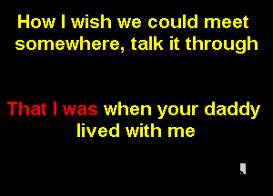 How I wish we could meet
somewhere, talk it through

That I was when your daddy
lived with me