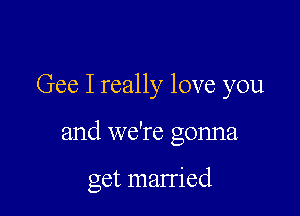 Gee I really love you

and we're gonna

get married