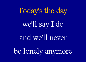 Today's the day
we'll say I do

and we'll never

be lonely anymore