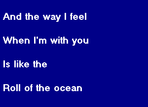 And the way I feel

When I'm with you

Is like the

Roll of the ocean