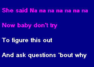 To figure this out

And ask questions 'bout why