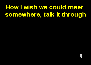 How I wish we could meet
somewhere, talk it through