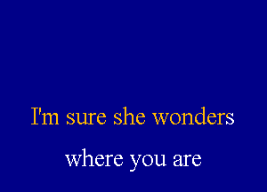 I'm sure she wonders

Where you are