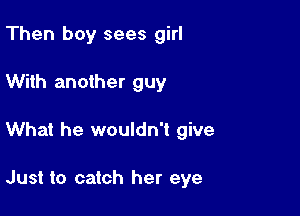 Then boy sees girl

With another guy
What he wouldn't give

Just to catch her eye