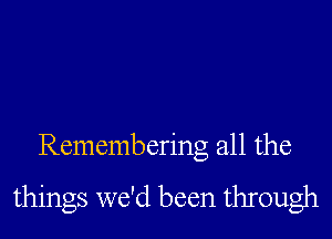 Remembering all the

things we'd been through