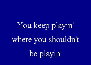 You keep playin'

where you shouldn't

be playin'