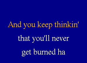 And you keep thinkin'

that you'll never

get bumed ha.
