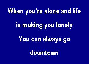 When you're alone and life

is making you lonely

You can always go

downtown