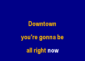 Downtown

you're gonna be

all right now
