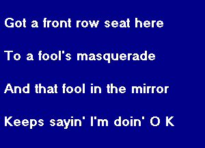 Got a front row seat here

To a tool's masquerade

And that fool in the mirror

Keeps sayin' I'm doin' 0 K