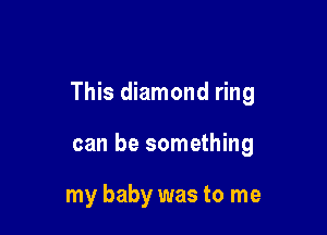 This diamond ring

can be something

my baby was to me