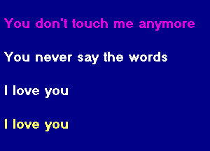 You never say the words

I love you

I love you