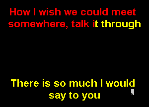 How I wish we could meet
somewhere, talk it through

There is so much I would
say to you 