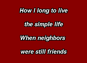 How I long to live

the simple life
When neighbors

were still friends