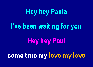 Hey hey Paula

I've been waiting for you

come true my love my love