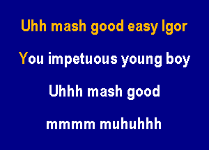 Uhh mash good easy Igor

You impetuous young boy

Uhhh mash good

mmmm muhuhhh