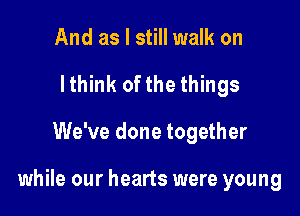 And as I still walk on
lthink ofthe things

We've done together

while our hearts were young
