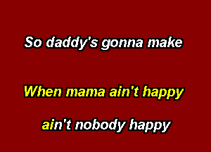 So daddy's gonna make

When mama ain't happy

ain't nobody happy