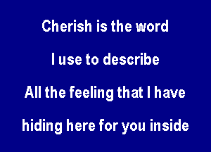 Cherish is the word
I use to describe

All the feeling that l have

hiding here for you inside