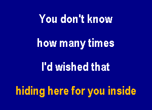 You don't know

how many times

I'd wished that

hiding here for you inside