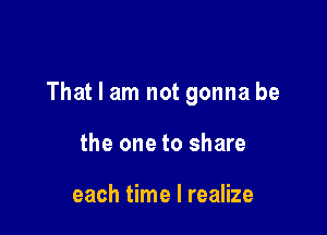 That I am not gonna be

the one to share

each time I realize