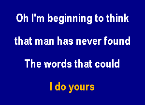 Oh I'm beginning to think

that man has never found
The words that could

I do yours