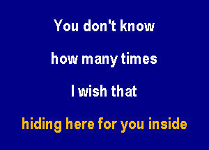 You don't know
how many times

lwish that

hiding here for you inside