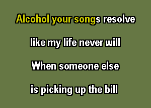 Alcohol your songs resolve
like my life never will

When someone else

is picking up the bill