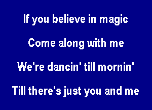 If you believe in magic

Come along with me
We're dancin' till mornin'

Till there's just you and me