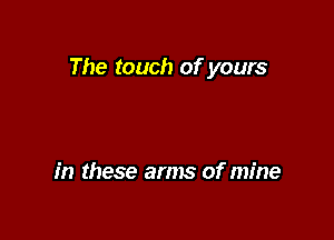 The touch of yours

in these arms of mine