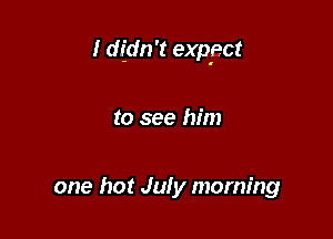 I didn't exp'ect

to see him

one hot July morning