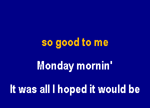 so good to me

Monday mornin'

It was all I hoped it would be