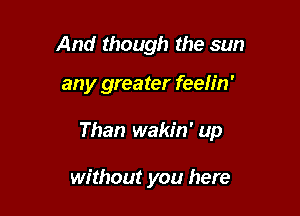 And though the sun

any greater feeh'n'

Than wakin' up

without you here