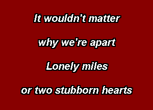 h? woufdn't matter

why we 're apart

Lonely miles

or two stubborn hearts