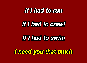 If I had to run
If I had to crawI

If I had to swim

I need you that much