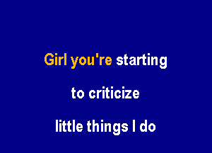 Girl you're starting

to criticize

little things I do