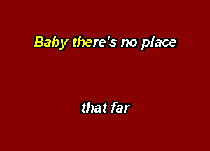 Baby there's no place

that far