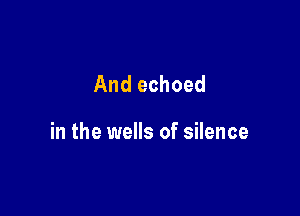 And echoed

in the wells of silence