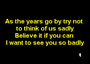 As the years go by try not
to think of us sadly

Believe it if you can
I want to see you so badly