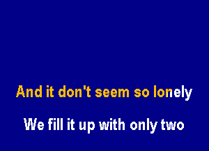 And it don't seem so lonely

We fill it up with only two