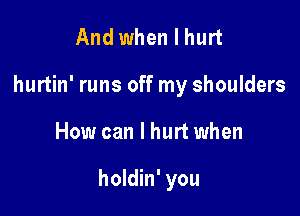 And when I hurt
hurtin' runs off my shoulders

How can I hurt when

holdin' you