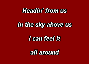 Headin' from us

in the sky above us

I can feel it

all around