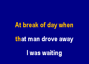 At break of day when

that man drove away

I was waiting