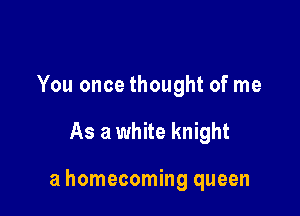 You once thought of me

As a white knight

a homecoming queen