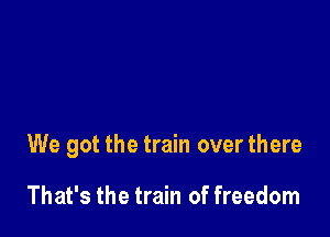 We got the train over there

That's the train of freedom