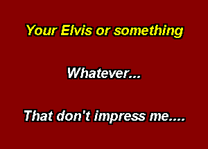 Your Elvis or something

Whatever...

That don't impress me....