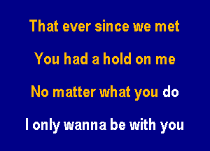 That ever since we met
You had a hold on me

No matter what you do

I only wanna be with you