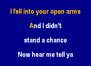 I fell into your open arms
And I didn't

stand a chance

Now hear me tell ya