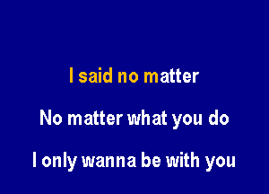 I said no matter

No matter what you do

I only wanna be with you